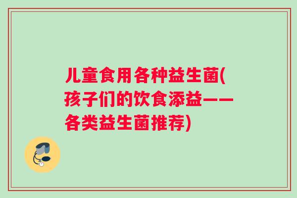 儿童食用各种益生菌(孩子们的饮食添益——各类益生菌推荐)