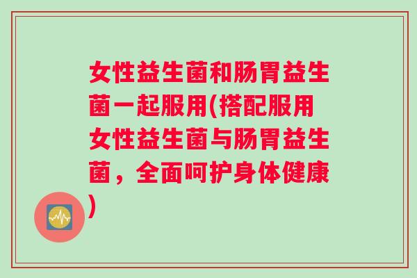 女性益生菌和肠胃益生菌一起服用(搭配服用女性益生菌与肠胃益生菌，全面呵护身体健康)
