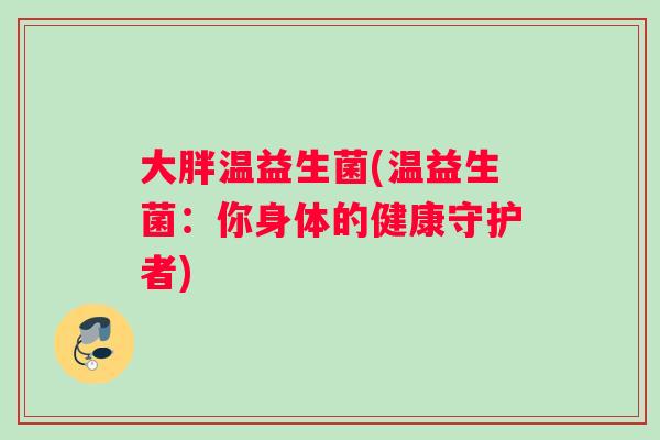 大胖温益生菌(温益生菌:你身体的健康守护者) 大胖温益生菌(温益生菌:你身体的健康守护者)