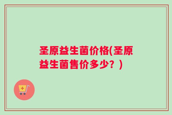 圣原益生菌价格(圣原益生菌售价多少？)