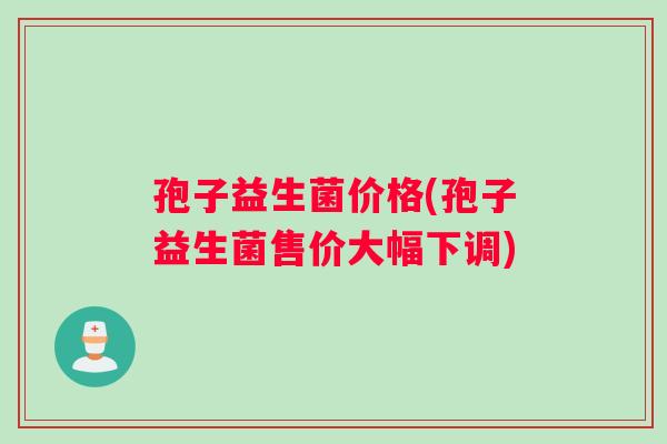 孢子益生菌价格(孢子益生菌售价大幅下调)