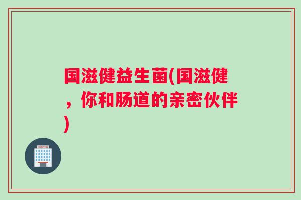 国滋健益生菌(国滋健，你和肠道的亲密伙伴)
