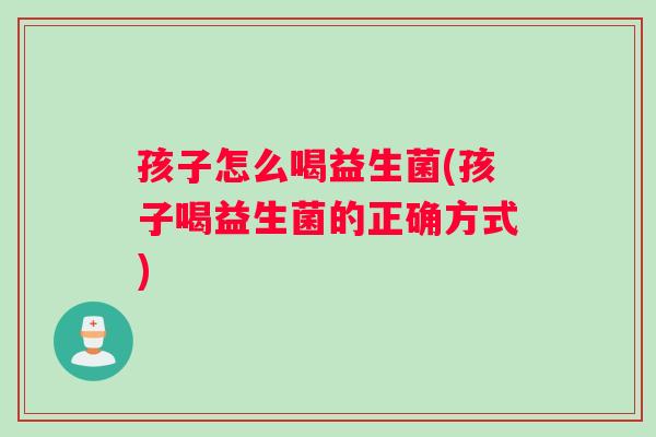 孩子怎么喝益生菌(孩子喝益生菌的正确方式)