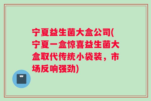 宁夏益生菌大盒公司(宁夏一盒惊喜益生菌大盒取代传统小袋装,市场反响强劲) 宁夏益生菌大盒公司(宁夏一盒惊喜益生菌大盒取代传统小袋装,市场反响强劲)