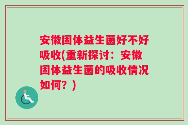 安徽固体益生菌好不好吸收(重新探讨：安徽固体益生菌的吸收情况如何？)