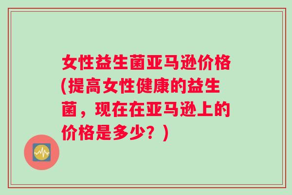 女性益生菌亚马逊价格(提高女性健康的益生菌，现在在亚马逊上的价格是多少？)