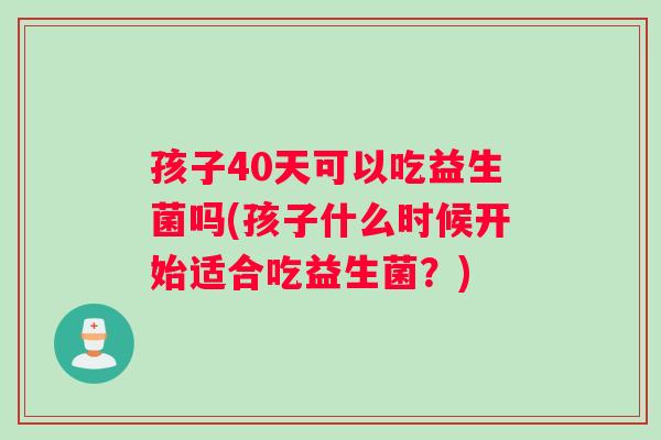 孩子40天可以吃益生菌吗(孩子什么时候开始适合吃益生菌？)