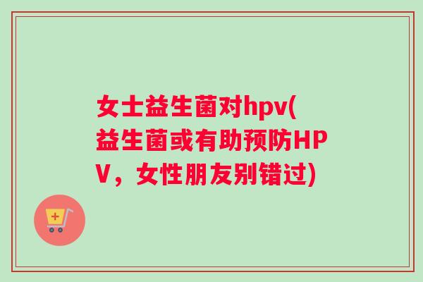 女士益生菌对hpv(益生菌或有助预防HPV，女性朋友别错过)