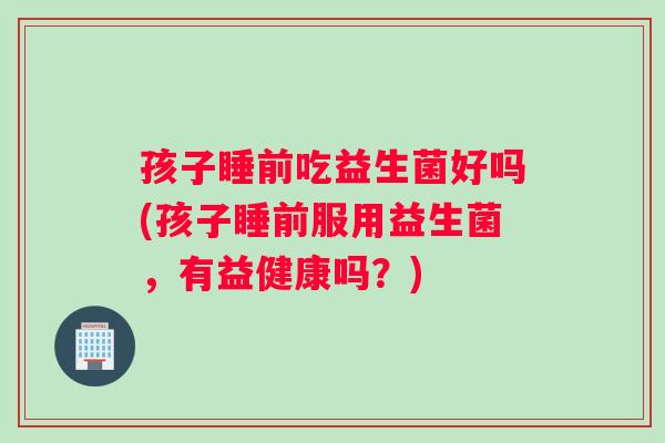 孩子睡前吃益生菌好吗(孩子睡前服用益生菌，有益健康吗？)