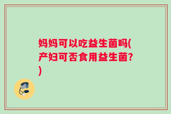 妈妈可以吃益生菌吗(产妇可否食用益生菌？)