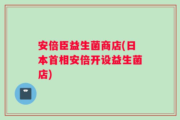 安倍臣益生菌商店(日本首相安倍开设益生菌店)