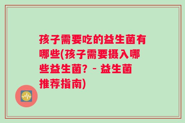 孩子需要吃的益生菌有哪些(孩子需要摄入哪些益生菌？- 益生菌推荐指南)