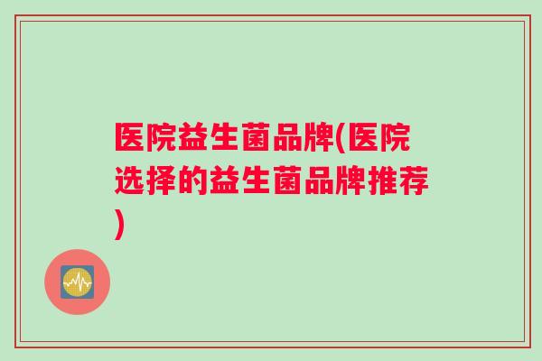 医院益生菌品牌(医院选择的益生菌品牌推荐)