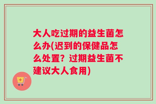 大人吃过期的益生菌怎么办(迟到的保健品怎么处置？过期益生菌不建议大人食用)