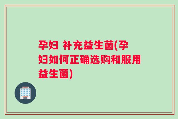 孕妇 补充益生菌(孕妇如何正确选购和服用益生菌)