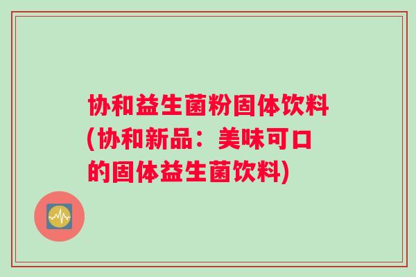 协和益生菌粉固体饮料(协和新品：美味可口的固体益生菌饮料)