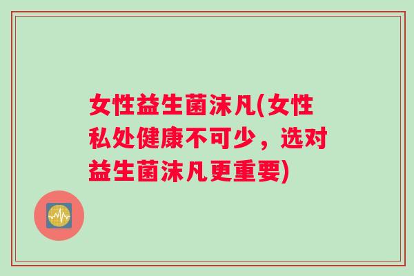 女性益生菌沫凡(女性私处健康不可少，选对益生菌沫凡更重要)