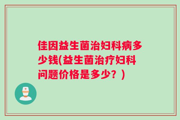佳因益生菌治妇科病多少钱(益生菌治疗妇科问题价格是多少？)
