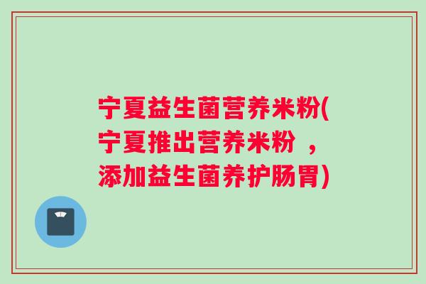 宁夏益生菌营养米粉(宁夏推出营养米粉 ，添加益生菌养护肠胃)