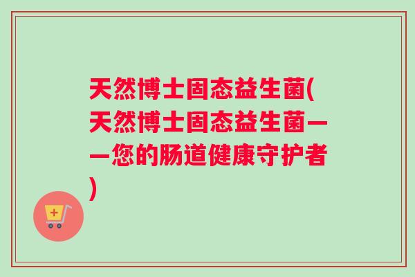 天然博士固态益生菌(天然博士固态益生菌——您的肠道健康守护者) 天然博士固态益生菌(天然博士固态益生菌——您的肠道健康守护者)