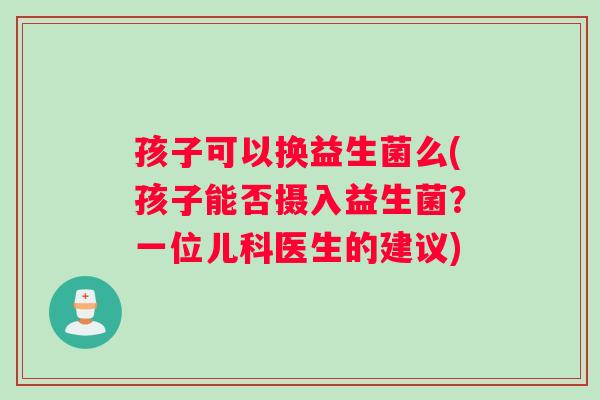 孩子可以换益生菌么(孩子能否摄入益生菌?一位儿科医生的建议) 孩子可以换益生菌么(孩子能否摄入益生菌?一位儿科医生的建议)