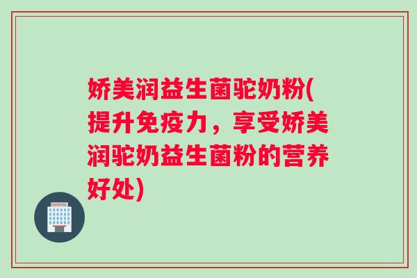 娇美润益生菌驼奶粉(提升力,享受娇美润驼奶益生菌粉的营养好处) 娇美润益生菌驼奶粉(提升力,享受娇美润驼奶益生菌粉的营养好处)
