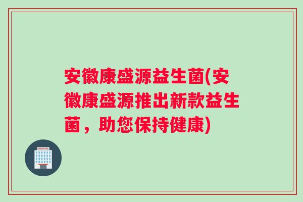 安徽康盛源益生菌(安徽康盛源推出新款益生菌,助您保持健康) 安徽康盛源益生菌(安徽康盛源推出新款益生菌,助您保持健康)
