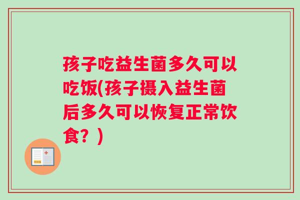 孩子吃益生菌多久可以吃饭(孩子摄入益生菌后多久可以恢复正常饮食？)