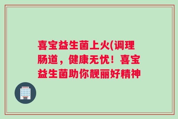 喜宝益生菌上火(调理肠道，健康无忧！喜宝益生菌助你靓丽好精神