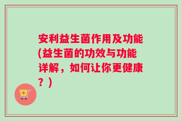 安利益生菌作用及功能(益生菌的功效与功能详解，如何让你更健康？)