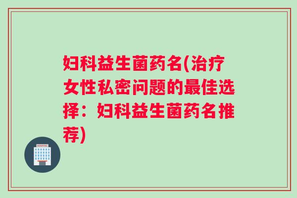 妇科益生菌药名(治疗女性私密问题的最佳选择：妇科益生菌药名推荐)