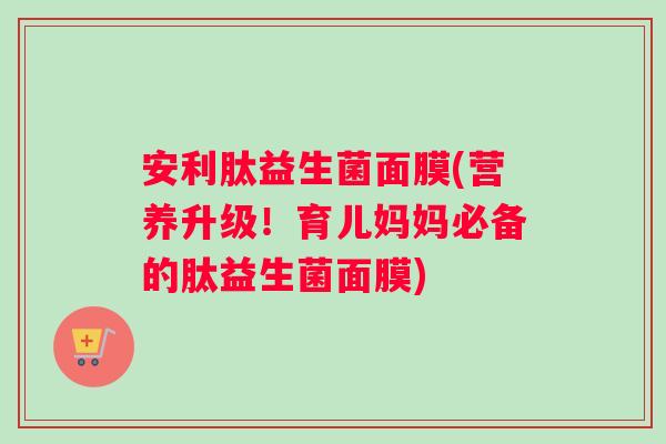 安利肽益生菌面膜(营养升级！育儿妈妈必备的肽益生菌面膜)