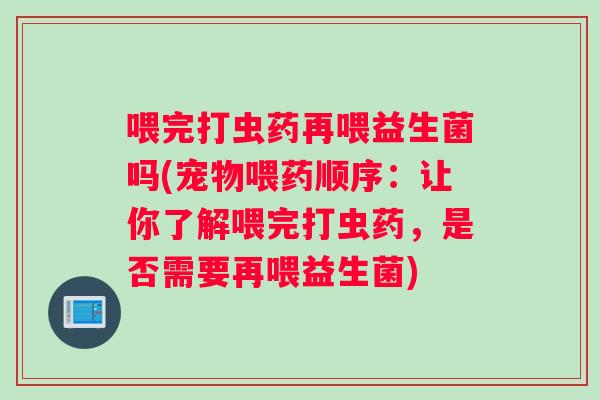 喂完打虫药再喂益生菌吗(宠物喂药顺序:让你了解喂完打虫药,是否需要再喂益生菌) 喂完打虫药再喂益生菌吗(宠物喂药顺序:让你了解喂完打虫药,是否需要再喂益生菌)