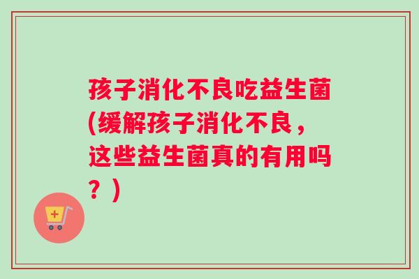 孩子吃益生菌(缓解孩子，这些益生菌真的有用吗？)
