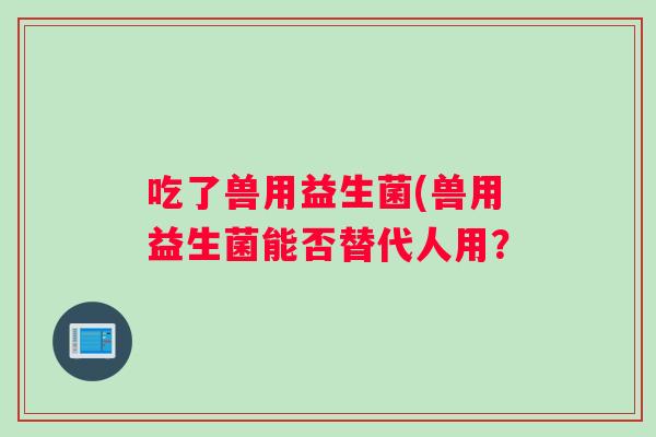 吃了兽用益生菌(兽用益生菌能否替代人用？