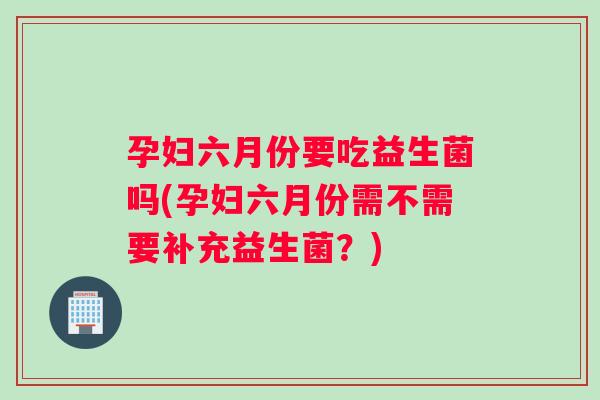 孕妇六月份要吃益生菌吗(孕妇六月份需不需要补充益生菌?) 孕妇六月份要吃益生菌吗(孕妇六月份需不需要补充益生菌?)