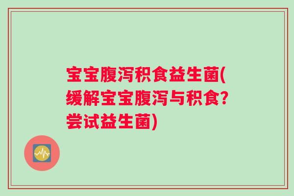 宝宝腹泻积食益生菌(缓解宝宝腹泻与积食？尝试益生菌)