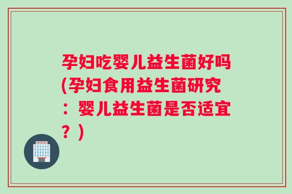 孕妇吃婴儿益生菌好吗(孕妇食用益生菌研究：婴儿益生菌是否适宜？)