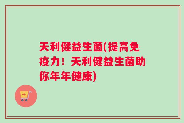 天利健益生菌(提高免疫力！天利健益生菌助你年年健康)