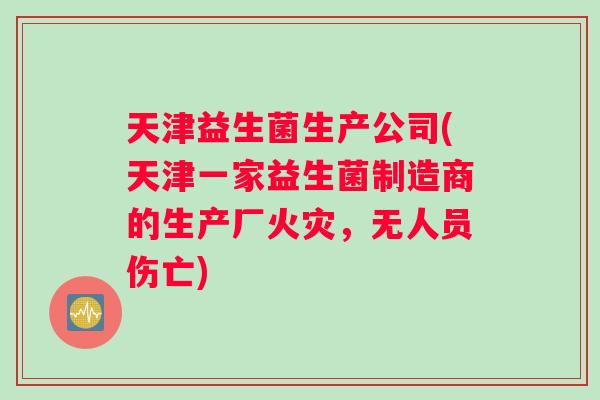 天津益生菌生产公司(天津一家益生菌制造商的生产厂火灾,无人员伤亡) 天津益生菌生产公司(天津一家益生菌制造商的生产厂火灾,无人员伤亡)