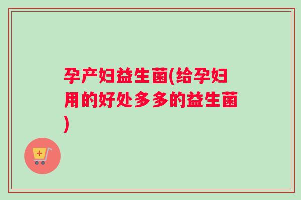 孕产妇益生菌(给孕妇用的好处多多的益生菌)