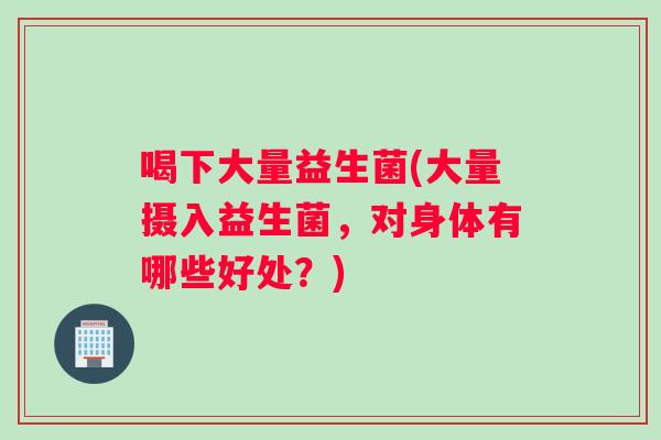 喝下大量益生菌(大量摄入益生菌，对身体有哪些好处？)