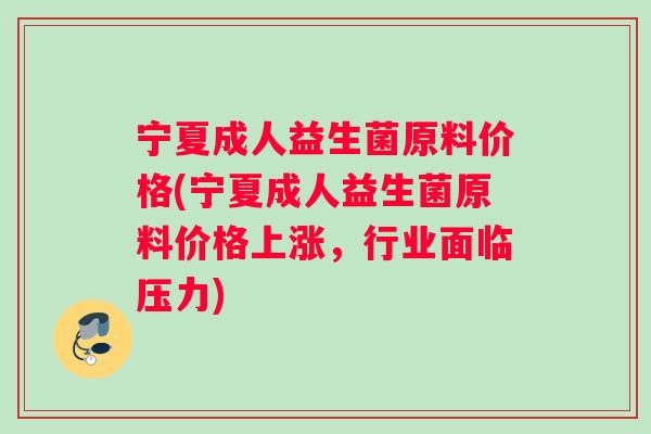 宁夏成人益生菌原料价格(宁夏成人益生菌原料价格上涨，行业面临压力)