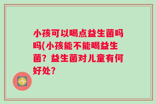 小孩可以喝点益生菌吗吗(小孩能不能喝益生菌？益生菌对儿童有何好处？