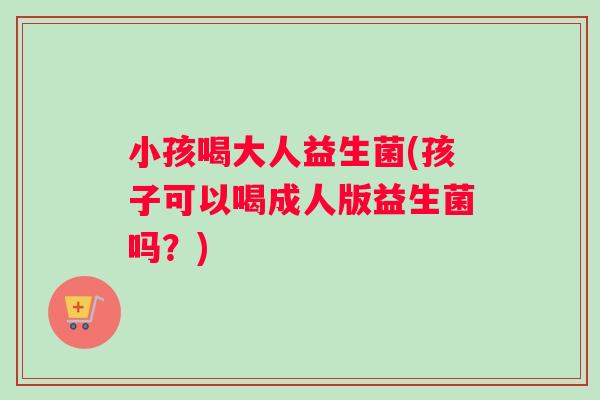 小孩喝大人益生菌(孩子可以喝成人版益生菌吗？)