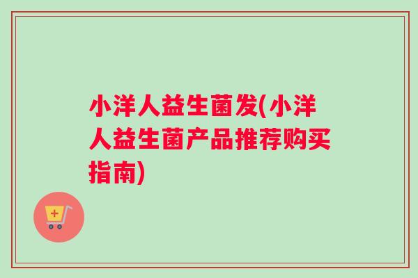 小洋人益生菌发(小洋人益生菌产品推荐购买指南) 小洋人益生菌发(小洋人益生菌产品推荐购买指南)
