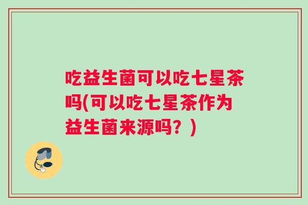 吃益生菌可以吃七星茶吗(可以吃七星茶作为益生菌来源吗?) 吃益生菌可以吃七星茶吗(可以吃七星茶作为益生菌来源吗?)
