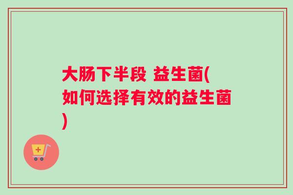 大肠下半段 益生菌(如何选择有效的益生菌)