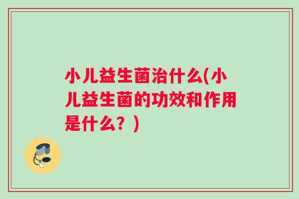 小儿益生菌什么(小儿益生菌的功效和作用是什么？)