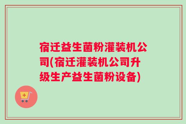 宿迁益生菌粉灌装机公司(宿迁灌装机公司升级生产益生菌粉设备)